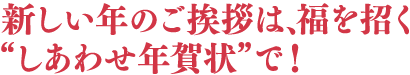 新しい年のご挨拶は、福を招く“しあわせ年賀状”で！